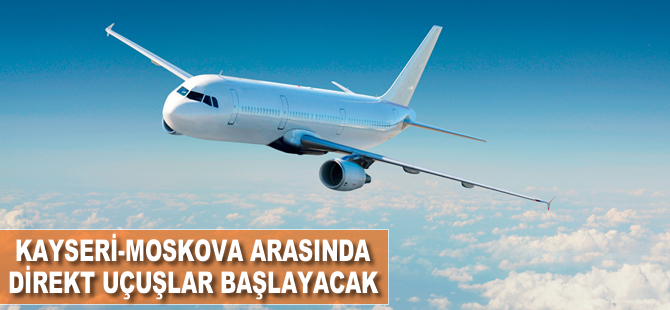 Kayseri-Moskova arasında direkt uçuşlar başlayacak