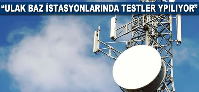 “ULAK baz istasyonlarında testler yapılıyor”