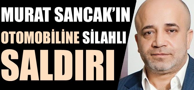 Murat Sancak'ın Otomobiline silahlı saldırı