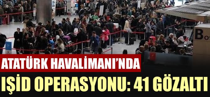 Atatürk Havalimanı'na IŞİD operasyonu: 41 gözaltı!