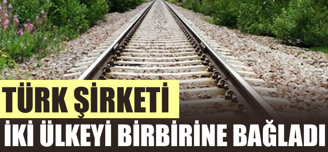 Türk şirketi iki ülkeyi demiryolu ile birbirine bağladı