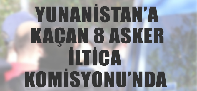 Yunanistan'a kaçan darbeciler İltica Komisyonunda mülakata alındı