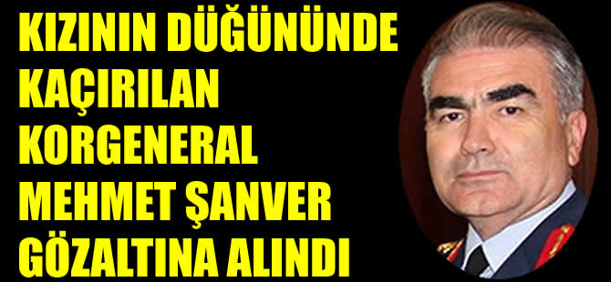 Kızının düğününde kaçırılan Korgeneral Mehmet Şanver gözaltına alındı