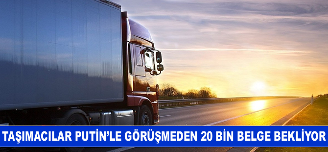 Taşımacılar Putin’le görüşmeden 20 bin belge bekliyor