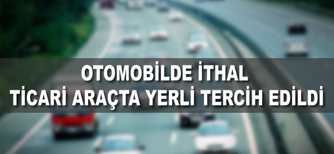 Otomobilde ithal, ticari araçta yerli tercih edildi