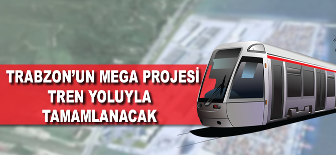 Trabzon'un mega projesi tren yoluyla tamamlanacak