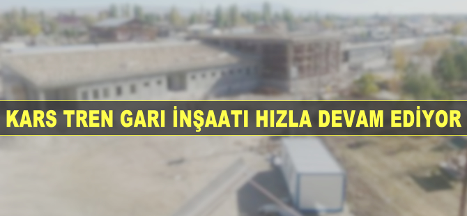 Kars Tren Garı inşaatı hızla devam ediyor