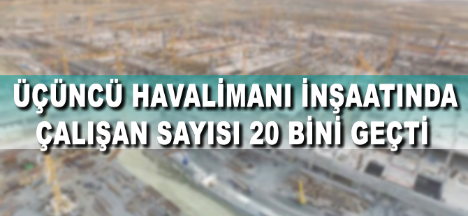 Üçüncü Havalimanı inşaatında çalışan sayısı 20 bine çıktı