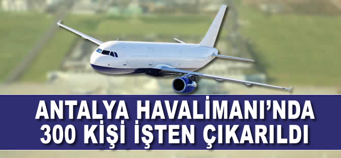 Antalya Havalimanı'nda 300 kişi işten çıkarıldı
