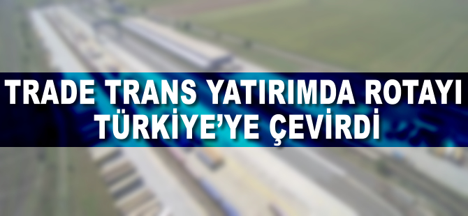 Trade Trans, yatırımda rotayı Türkiye’ye çevirdi