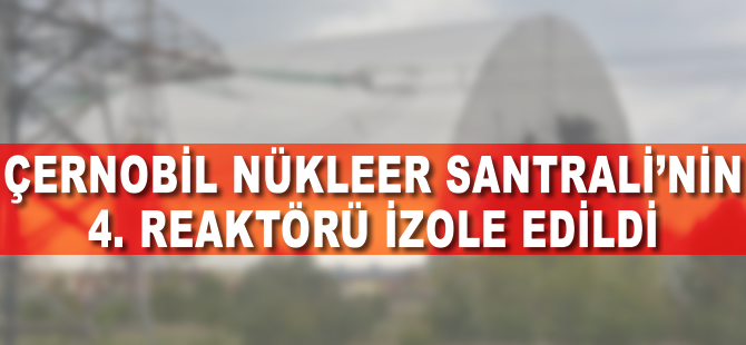 Çernobil Nükleer Santrali’nin 4. reaktörü izole edildi