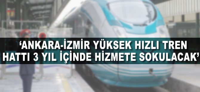 'Ankara-İzmir Yüksek Hızlı Tren hattı 3 yıl içinde hizmete sokulacak'