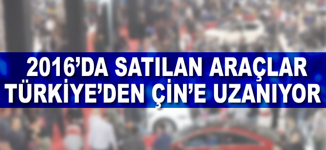 2016'da satılan araçlar Türkiye'den Çin'e uzanıyor