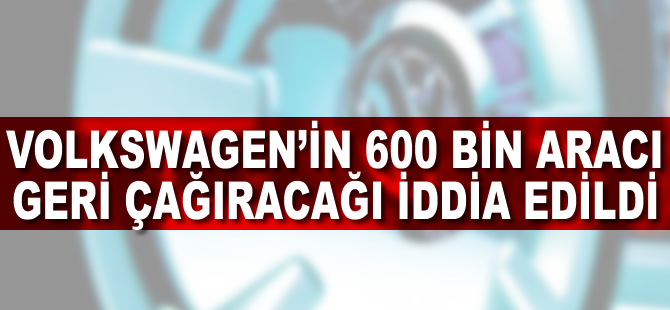 Volkswagen'in 600 bin aracı geri çağıracağı iddia edildi