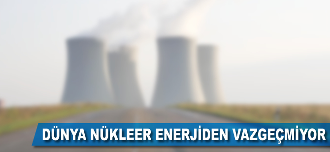 Dünya nükleer enerjiden vazgeçmiyor