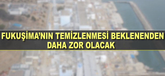 Fukuşima'nın temizlenmesinin beklenenden daha zor olacağı belirlendi