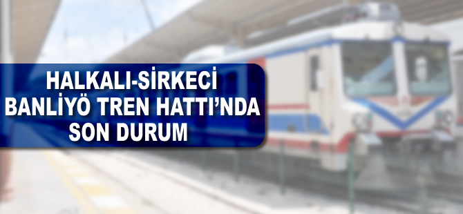 Halkalı-Sirkeci banliyö tren hattında son durum