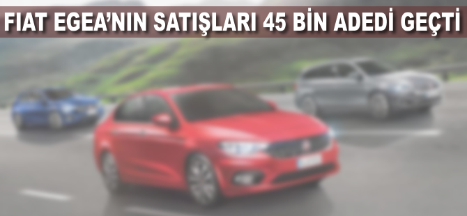 Fiat Egea'nın satışları 45 bin adedi geçti