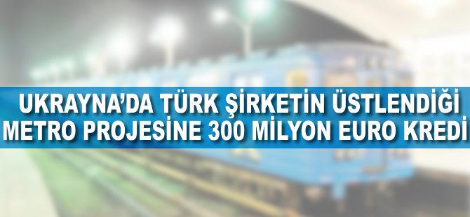Ukrayna’da Türk şirketin üstlendiği metro projesine 300 milyon euro kredi