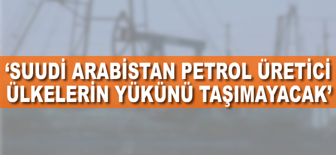 'Suudi Arabistan, petrol üretici ülkelerin yükünü taşımayacak'