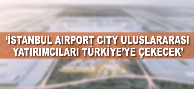 "İstanbul Airport City uluslararası yatırımcıları Türkiye'ye çekecek"