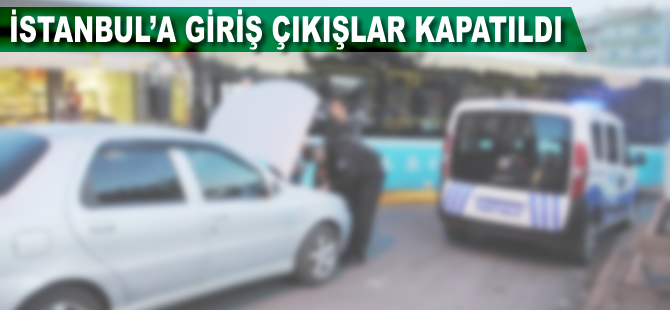 İstanbul'a giriş çıkışlar kapatıldı