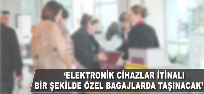'Elektronik cihazlar itinalı bir şekilde özel bagajlarla taşınacak'