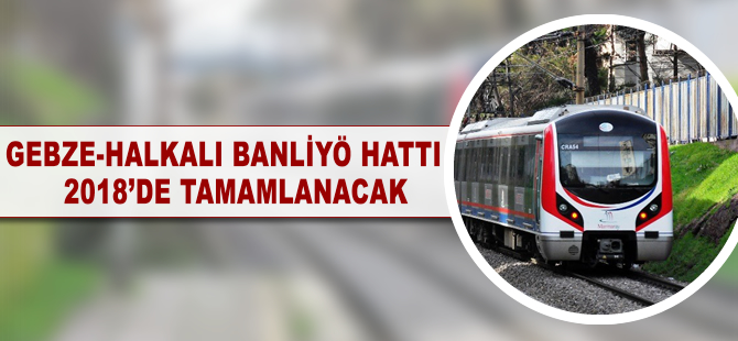 Gebze - Halkalı Banliyö Hattı 2018’de tamamlanacak